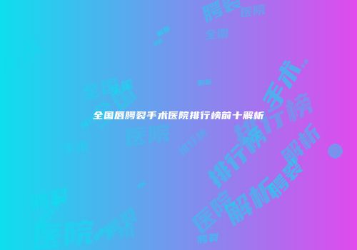 全国唇腭裂手术医院排行榜前十解析