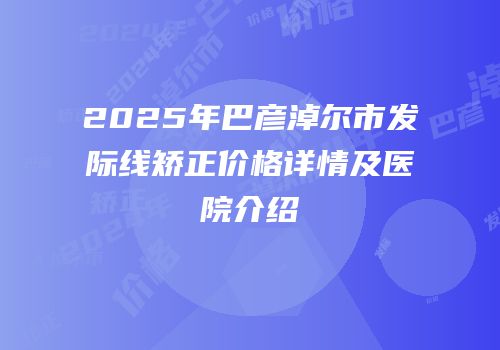 2025年巴彦淖尔市发际线矫正价格详情及医院介绍