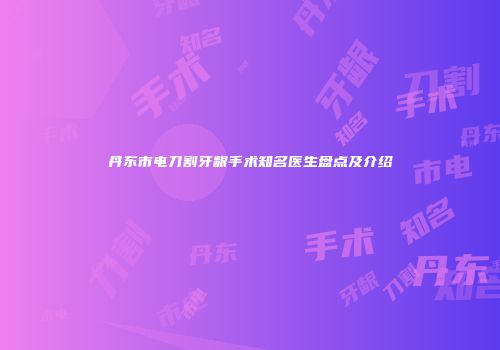 丹东市电刀割牙龈手术知名医生盘点及介绍
