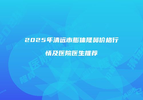 2025年清远市膨体隆鼻价格行情及医院医生推荐