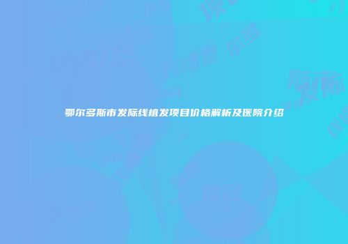 鄂尔多斯市发际线植发项目价格解析及医院介绍