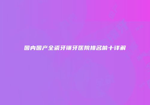 国内国产全瓷牙镶牙医院排名前十详解