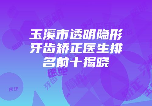 玉溪市透明隐形牙齿矫正医生排名前十揭晓