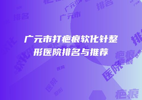 广元市打疤痕软化针整形医院排名与推荐