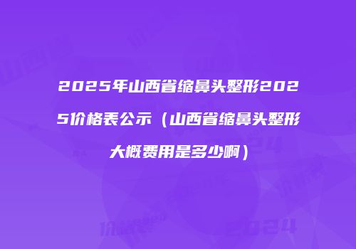 2025年山西省缩鼻头整形2025价格表公示（山西省缩鼻头整形大概费用是多少啊）