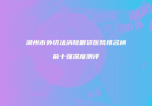 湖州市外切法消除眼袋医院排名榜前十强深度测评