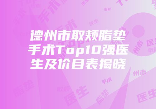 德州市取颊脂垫手术Top10强医生及价目表揭晓