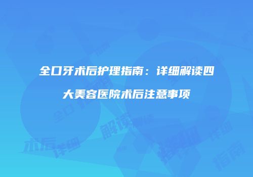 全口牙术后护理指南：详细解读四大美容医院术后注意事项