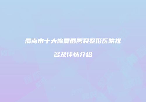 渭南市十大修复唇腭裂整形医院排名及详情介绍