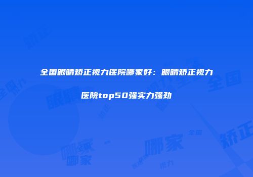全国眼睛矫正视力医院哪家好：眼睛矫正视力医院top50强实力强劲