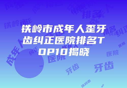 铁岭市成年人歪牙齿纠正医院排名TOP10揭晓