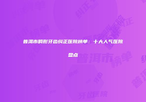 普洱市畸形牙齿纠正医院榜单：十大人气医院盘点