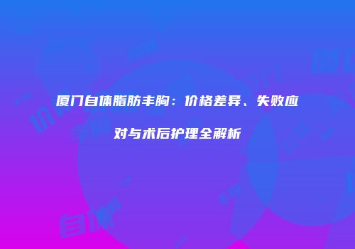 厦门自体脂肪丰胸：价格差异、失败应对与术后护理全解析