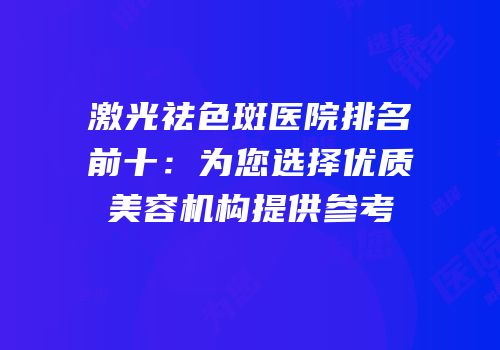激光祛色斑医院排名前十：为您选择优质美容机构提供参考