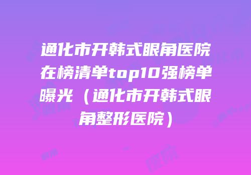 通化市开韩式眼角医院在榜清单top10强榜单曝光（通化市开韩式眼角整形医院）
