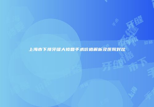 上海市下排牙缝大修复手术价格解析及医院对比