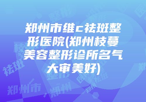 郑州市维c祛斑整形医院(郑州枝蔓美容整形诊所名气大审美好)