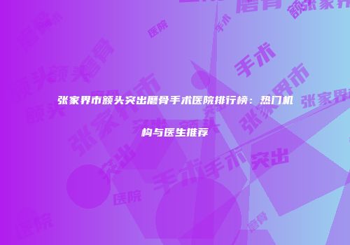 张家界市额头突出磨骨手术医院排行榜：热门机构与医生推荐