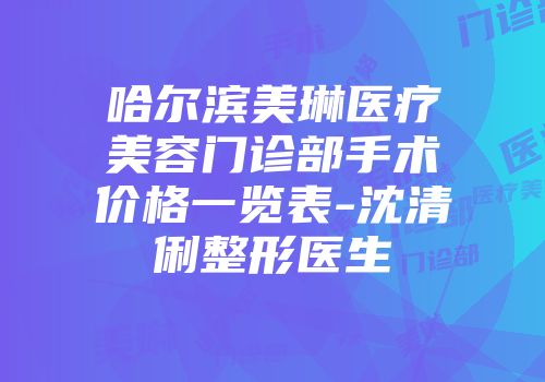 哈尔滨美琳医疗美容门诊部手术价格一览表-沈清俐整形医生