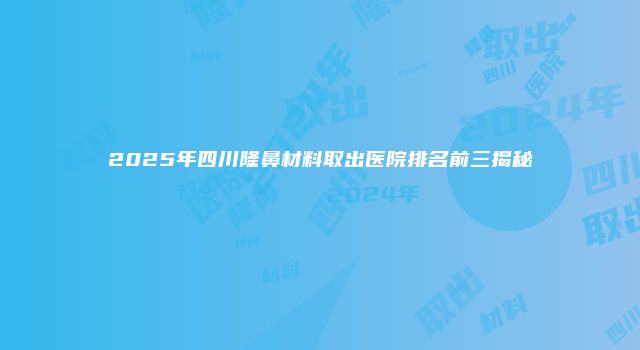 2025年四川隆鼻材料取出医院排名前三揭秘