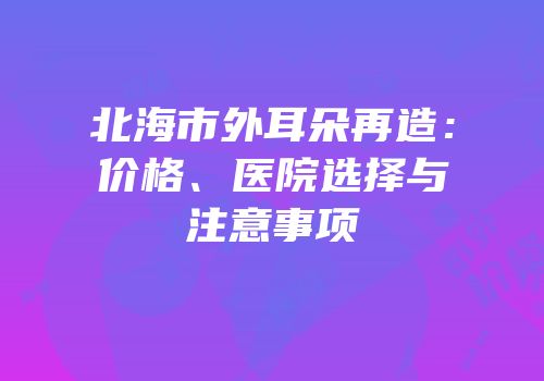 北海市外耳朵再造：价格、医院选择与注意事项