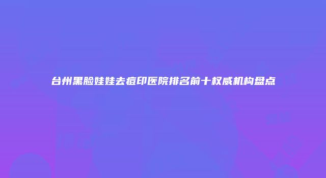 台州黑脸娃娃去痘印医院排名前十权威机构盘点