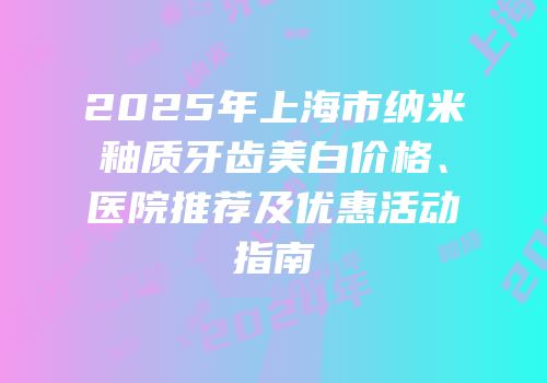 2025年上海市纳米釉质牙齿美白价格、医院推荐及优惠活动指南