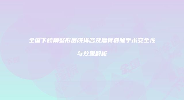 全国下颌角整形医院排名及磨骨瘦脸手术安全性与效果解析