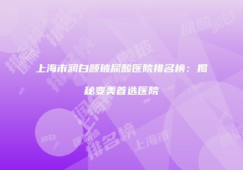 上海市润白颜玻尿酸医院排名榜：揭秘变美首选医院