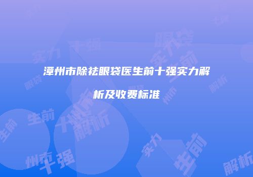 漳州市除祛眼袋医生前十强实力解析及收费标准