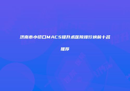 济南市小切口MACS提升术医院排行榜前十名推荐