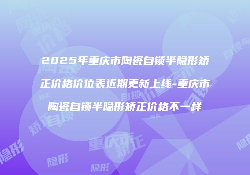 2025年重庆市陶瓷自锁半隐形矫正价格价位表近期更新上线-重庆市陶瓷自锁半隐形矫正价格不一样
