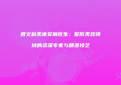遵义利美康吴琳医生：整形美容领域的资深专家与精湛技艺