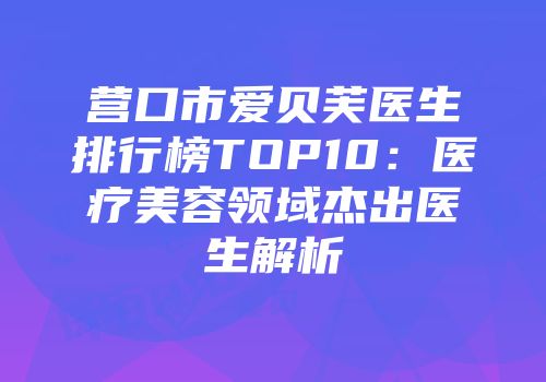营口市爱贝芙医生排行榜TOP10：医疗美容领域杰出医生解析
