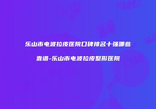 乐山市电波拉皮医院口碑排名十强哪些靠谱-乐山市电波拉皮整形医院
