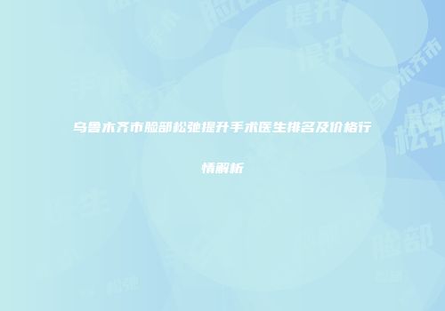 乌鲁木齐市脸部松弛提升手术医生排名及价格行情解析