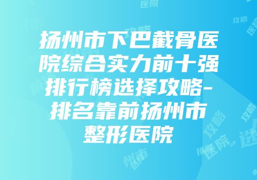 扬州市下巴截骨医院综合实力前十强排行榜选择攻略-排名靠前扬州市整形医院