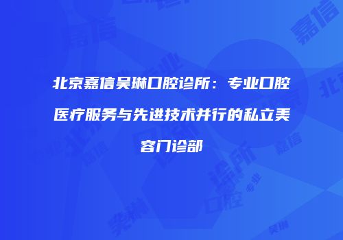 北京嘉信吴琳口腔诊所：专业口腔医疗服务与先进技术并行的私立美容门诊部