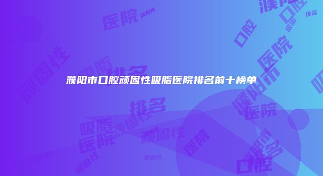 濮阳市口腔顽固性吸脂医院排名前十榜单