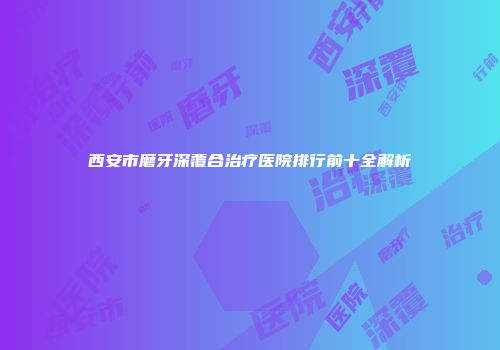 西安市磨牙深覆合治疗医院排行前十全解析