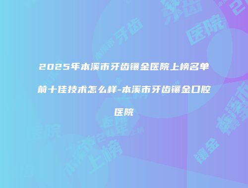 2025年本溪市牙齿镶金医院上榜名单前十佳技术怎么样-本溪市牙齿镶金口腔医院