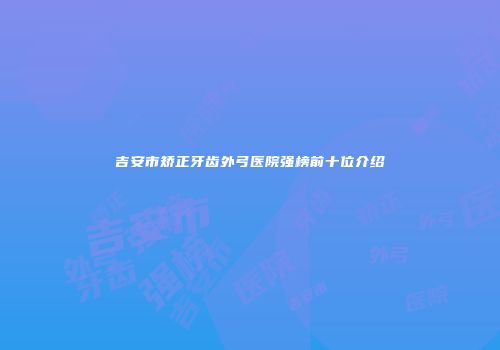 吉安市矫正牙齿外弓医院强榜前十位介绍