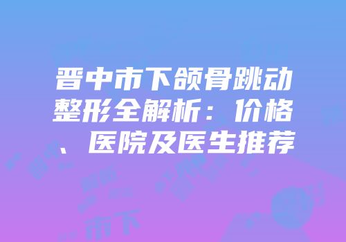 晋中市下颌骨跳动整形全解析：价格、医院及医生推荐