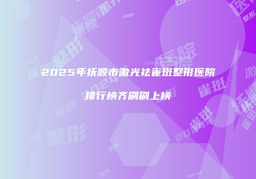2025年抚顺市激光祛雀斑整形医院排行榜齐刷刷上榜