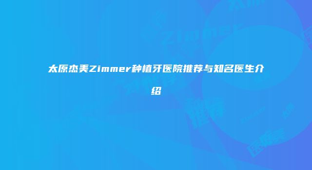 太原杰美Zimmer种植牙医院推荐与知名医生介绍