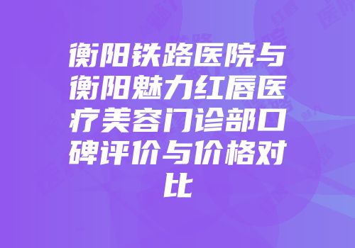 衡阳铁路医院与衡阳魅力红唇医疗美容门诊部口碑评价与价格对比