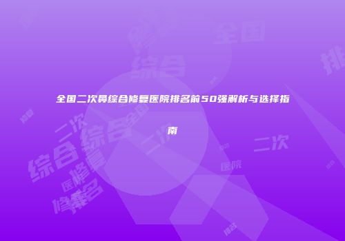 全国二次鼻综合修复医院排名前50强解析与选择指南