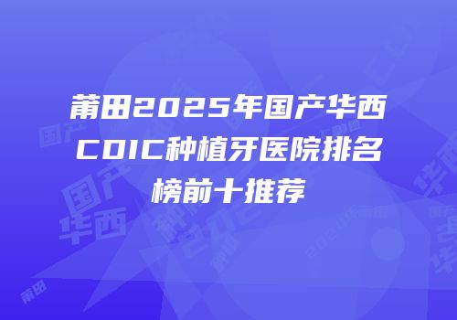 莆田2025年国产华西CDIC种植牙医院排名榜前十推荐