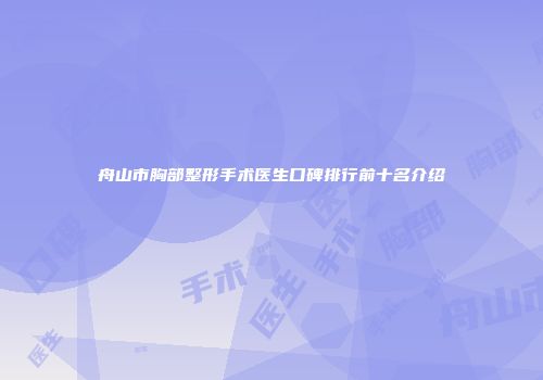 舟山市胸部整形手术医生口碑排行前十名介绍