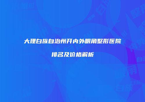 大理白族自治州开内外眼角整形医院排名及价格解析